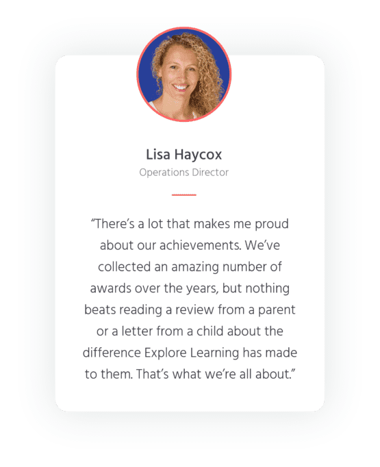 Quote from Operations Director, Lisa Haycox - "There's a lot that makes me proud about our achievements. We've collected an amazing number of awards over the years, but nothing beats reading a review from a parent of a letter from a child about the difference Explore Learning has made to them. That's what we're all about."